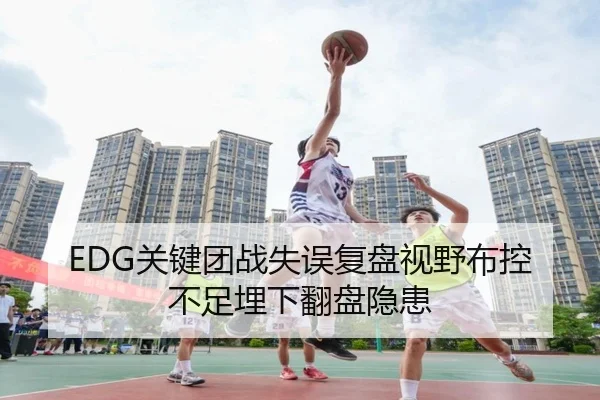 EDG关键团战失误复盘视野布控不足埋下翻盘隐患 - XINGKONGSPORTS